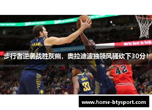 步行者逆袭战胜灰熊，奥拉迪波独领风骚砍下30分！