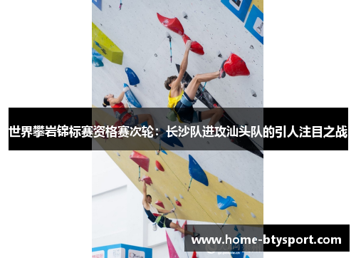 世界攀岩锦标赛资格赛次轮：长沙队进攻汕头队的引人注目之战